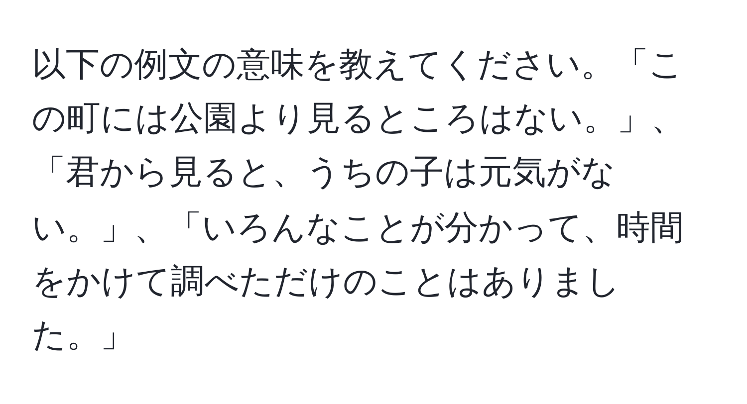 以下の例文の意味を教えてください。「この町には公園より見るところはない。」、「君から見ると、うちの子は元気がない。」、「いろんなことが分かって、時間をかけて調べただけのことはありました。」