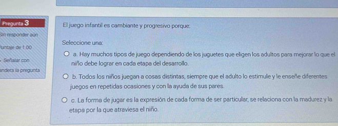 Pregunta 3 El juego infantil es cambiante y progresivo porque:
Sin responder aún
Seleccione una:
Puntale de 1:00
a. Hay muchos tipos de juego dependiendo de los juguetes que eligen los adultos para mejorar lo que el
Señalar con niño debe lograr en cada etapa del desarrollo.
andera la pregunta
b. Todos los niños juegan a cosas distintas, siempre que el adulto lo estimule y le enseñe diferentes
juegos en repetidas ocasiones y con la ayuda de sus pares.
c. La forma de jugar es la expresión de cada forma de ser particular, se relaciona con la madurez y la
etapa por la que atraviesa el niño.