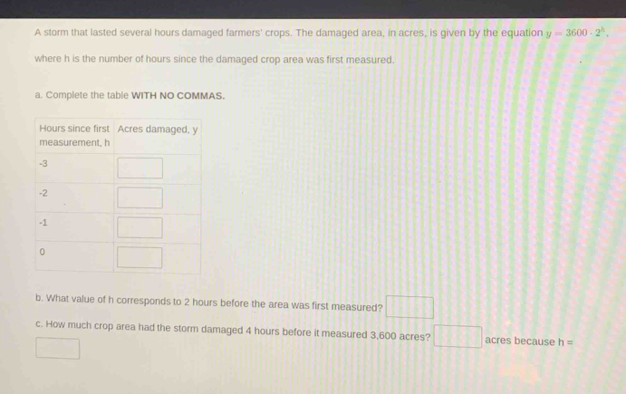 A storm that lasted several hours damaged farmers' crops. The damaged area, in acres, is given by the equation y=3600· 2^h.
where h is the number of hours since the damaged crop area was first measured.
a. Complete the table WITH NO COMMAS.
b. What value of h corresponds to 2 hours before the area was first measured? □
c. How much crop area had the storm damaged 4 hours before it measured 3,600 acres? □ acres because h=