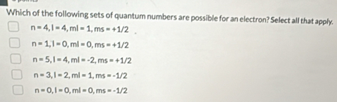 Which of the following sets of quantum numbers are possible for an electron? Select all that apply.
n=4, l=4, ml=1, ms=+1/2
n=1, l=0, ml=0, ms=+1/2
n=5, l=4, ml=-2, ms=+1/2
n=3, l=2, ml=1, ms=-1/2
n=0, l=0, ml=0, ms=-1/2