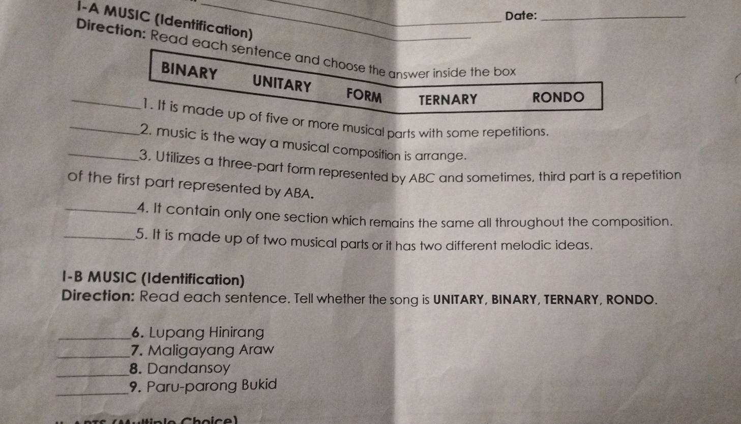 Date:_ 
I-A MUSIC (Identification) 
Direction: Read each sentence and choose the answer inside the box 
_BINARY UNITARY FORM TERNARY 
RONDO 
_1. It is made up of five or more musical parts with some repetitions. 
2. music is the way a musical composition is arrange. 
_3. Utilizes a three-part form represented by ABC and sometimes, third part is a repetition 
of the first part represented by ABA. 
_4. It contain only one section which remains the same all throughout the composition. 
_5. It is made up of two musical parts or it has two different melodic ideas. 
I-B MUSIC (Identification) 
Direction: Read each sentence. Tell whether the song is UNITARY, BINARY, TERNARY, RONDO. 
_6. Lupang Hinirang 
_7. Maligayang Araw 
_8. Dandansoy 
_9. Paru-parong Bukid