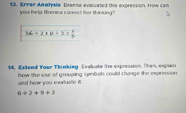 Error Andlysis Brenna evaluated this expression. How can 
you help Brenna correct her thinking? 
14. Extend Your Thinking Evaluate the expression. Then, explain 
how the use of grouping symbols could change the expression 
and how you evaluate it.
6/ 2+9/ 3