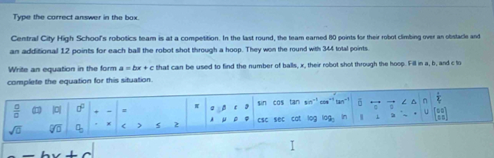 Type the correct answer in the box. 
Central City High School's robotics team is at a competition. In the last round, the team earned 80 points for their robot climbing over an obstacle and 
an additional 12 points for each ball the robot shot through a hoop. They won the round with 344 total points. 
Write an equation in the form a=bx+c that can be used to find the number of balls, x, their robot shot through the hoop. Fill in a, b, and c to 
complete the equation for this situation.
 □ /□   (1) |a| □^(□) + = π β C 3 sin cas tan sin^(-1) cos^(-1) tan^(-1) overline □  n ∠ ^ n  a/2 
sqrt(□ ) sqrt[□](□ ) a_0 < > s 2 A ρ CSC sec cat log log _3 In 1 7 U beginbmatrix □ □  □ □ endbmatrix
_ wedge