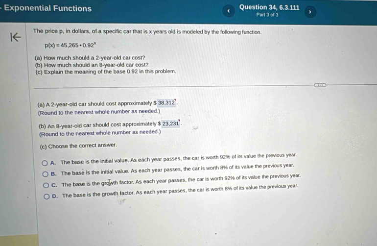 Exponential Functions Question 34, 6.3.111
Part 3 of 3
The price p, in dollars, of a specific car that is x years old is modeled by the following function.
p(x)=45,265· 0.92^x
(a) How much should a 2-year-old car cost?
(b) How much should an 8-year-old car cost?
(c) Explain the meaning of the base 0.92 in this problem.
_
_
(a) A 2-year-old car should cost approximately $ 38,312 '.
(Round to the nearest whole number as needed.)
(b) An 8-year-old car should cost approximately $ 23,231.
(Round to the nearest whole number as needed.)
(c) Choose the correct answer.
A. The base is the initial value. As each year passes, the car is worth 92% of its value the previous year.
B. The base is the initial value. As each year passes, the car is worth 8% of its value the previous year.
C. The base is the growth factor. As each year passes, the car is worth 92% of its value the previous year.
D. The base is the growth factor. As each year passes, the car is worth 8% of its value the previous year.