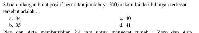 buah bilangan bulat positif berurutan jumlahnya 300,maka nilai dari bilangan terbesar
tersebut adalah ...
a. 34 c. 40
b. 35 d. 41
Pico dan Asta membutubkan 24 jam untuk mengeçat rumah : Zoro dan Asta