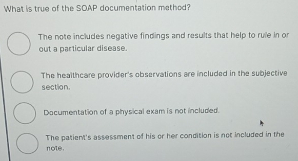 What is true of the SOAP documentation method?
The note includes negative findings and results that help to rule in or
out a particular disease.
The healthcare provider's observations are included in the subjective
section.
Documentation of a physical exam is not included.
The patient's assessment of his or her condition is not included in the
note.