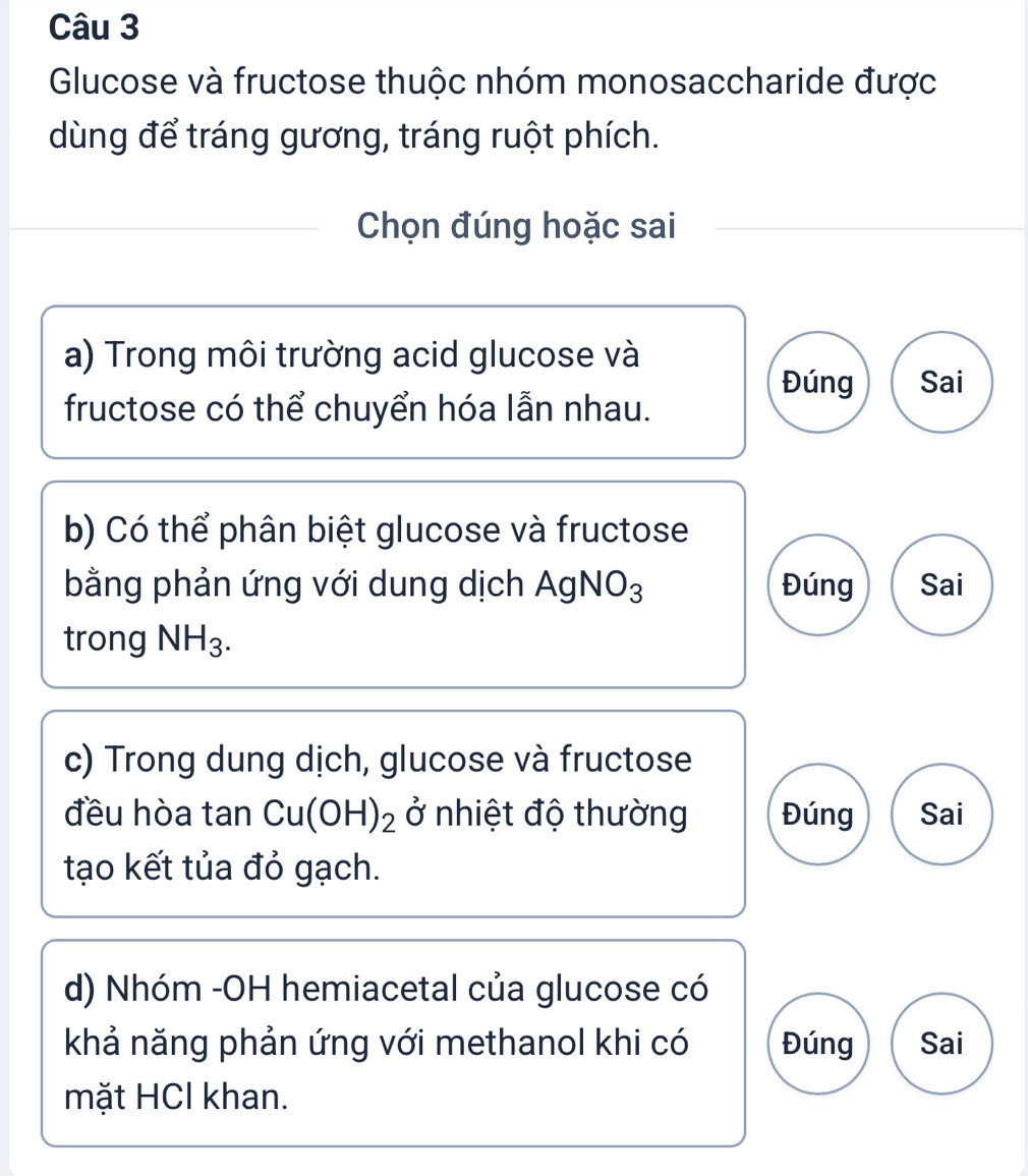 Glucose và fructose thuộc nhóm monosaccharide được
dùng để tráng gương, tráng ruột phích.
Chọn đúng hoặc sai
a) Trong môi trường acid glucose và
Đúng Sai
fructose có thể chuyển hóa lẫn nhau.
b) Có thể phân biệt glucose và fructose
bằng phản ứng với dung dịch AgNO_3 Đúng Sai
trong NH_3. 
c) Trong dung dịch, glucose và fructose
đều hòa tan Cu(OH)_2 ở nhiệt độ thường Đúng Sai
tạo kết tủa đỏ gạch.
d) Nhóm -OH hemiacetal của glucose có
khả năng phản ứng với methanol khi có Đúng Sai
mặt HCl khan.