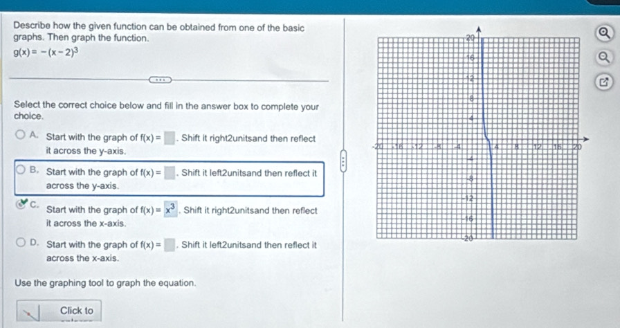 Describe how the given function can be obtained from one of the basic
graphs. Then graph the function. 
Q
g(x)=-(x-2)^3
Q
Select the correct choice below and fill in the answer box to complete your
choice.
A. Start with the graph of f(x)=□. Shift it right2unitsand then reflect
it across the y-axis.
:
B. Start with the graph of f(x)=□. Shift it left2unitsand then reflect it
across the y-axis.
C. Start with the graph of f(x)=x^3. Shift it right2unitsand then reflect
it across the x-axis.
D. Start with the graph of f(x)=□. Shift it left2unitsand then reflect it
across the x-axis.
Use the graphing tool to graph the equation.
Click to