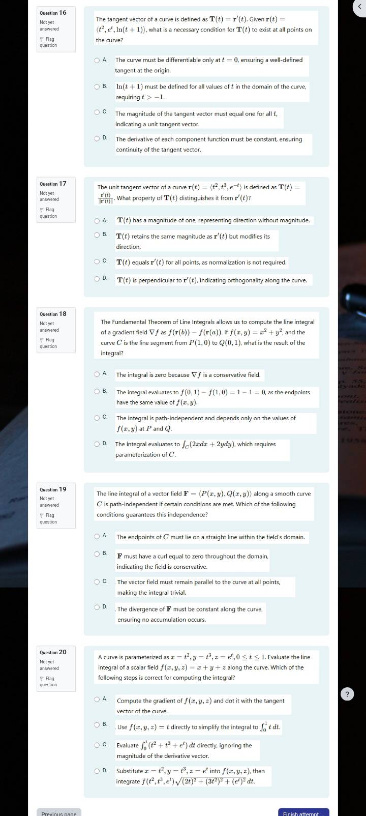 Not yet The tangent vector of a curve is defined as T(t)=r'(t).Givenr(t)=
answered langle t^2,e^t,ln (t+1)rangle ), what is a necessary condition for T(t) to exist at all points on
Flag the curve?
A. The curve must be differentiable only at t=0 , ensuring a well-defined
tangent at the origin.
ln (t+1)
requirin gt>-1.
C. The magnitude of the tangent vector must equal one for all t,
indicating a unit tangent vector.
The derivative of each component function must be constant, ensuring
continuity of the tanqent vector.
Question 17 The unit tangent vector of a curve r(t)=langle t^2,t^3,e^(-t)rangle is defined as T(t)=
 r'(t)/|r'(t)|  What property of ' r(t ) distinguishes it from r'(t)?
Flag
A T(t ) has a magnitude of one, representing direction without magnitude.
T(t) retains the same magnitude as r'(t) but modifies its
direction.
C. T(t) equals r'(t) for all points, as normalization is not required.
T(t) is perpendicular to r'(t), indicating orthogonality along the curve.
Question 18
The Fundamental Theorem of Line Integrals allows us to compute the line integral
of a gradient fiel dVfasf(r(b))-f(r(a)).iff(x,y)=x^2+y^2 , and the
Flag
question curve C is the line segment from P(1,0) toQ(0,1) , what is the result of the
integral?
A. The integral is zero because Vf is a conservative field.
B. The integral evaluates to f(0,1)-f(1,0)=1-1=0
have the same value of f(x,y)
C.
f(x,y) at P and Q.
D. The integral evaluates to ∈t _C(2xdx+2ydy) , which requires
parameterization of C.
Question 19
Not yet The line integral of a vector field F=langle P(x,y),Q(x,y)rangle along a smooth curve
answered C' is path-independent if certain conditions are met. Which of the following
Flag conditions guarantees this independence?
question
A. The endpoints of C must lie on a straight line within the field's domain
B. F must have a curl equal to zero throughout the domain,
indicating the field is conservative.
C. The vector field must remain parallel to the curve at all points,
ensuring no accumulation occurs.
Question 20 A curve is parameterized as x=t^2,y=t^3,z=e^t,0≤ t≤ 1 1. Evaluate the line
Not yet
answered integral of a scalar field f(x,y,z)=x+y+za along the curve. Which of the
Flag following steps is correct for computing the integral?
Compute the gradient of f(x,y,z) and dot it with the tangent
vector of the curve.
Use f(x,y,z)= t directly to simplify the integral to ∈t _0^(1tdt.
C. Evaluate ∈t _0^1(t^2)+t^3+e^t)
magnitude of the derivative vector.
x=t^2,y=t^3,z=e^tintof(x,y,z), then
integrate f(t^2,t^3,e^t)sqrt((2t)^2)+(3t^2)^2+(e^t)^2d