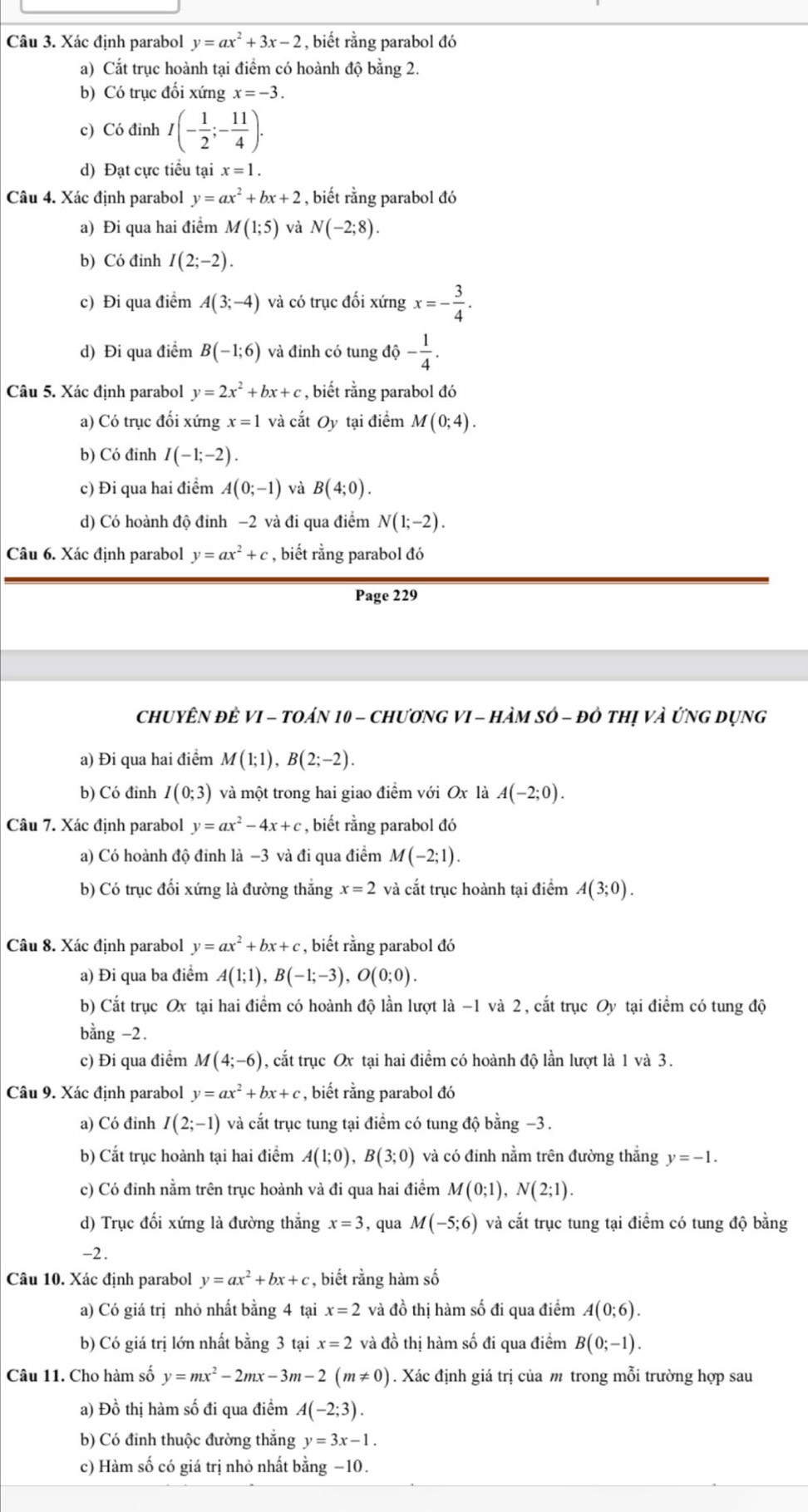 Xác định parabol y=ax^2+3x-2 , biết rằng parabol đó
a) Cắt trục hoành tại điểm có hoành độ bằng 2.
b) Có trục đối xứng x=-3.
c) Có đỉnh I(- 1/2 ;- 11/4 ).
d) Đạt cực tiểu tại x=1.
Câu 4. Xác định parabol y=ax^2+bx+2 , biết rằng parabol đó
a) Đi qua hai điểm M(1;5) và N(-2;8).
b) Có đỉnh I(2;-2).
c) Đi qua điểm A(3;-4) và có trục đối xứng x=- 3/4 .
d) Đi qua điểm B(-1;6) và đỉnh có tung dhat Q- 1/4 .
Câu 5. Xác định parabol y=2x^2+bx+c , biết rằng parabol đó
a) Có trục đối xứng x=1 và cắt Oy tại điểm M(0;4).
b) Có đinh I(-1;-2).
c) Đi qua hai điểm A(0;-1) và B(4;0).
d) Có hoành độ đinh −2 và đi qua điểm N(1;-2).
Câu 6. Xác định parabol y=ax^2+c , biết rằng parabol đó
Page 229
ChUYÊN đÊ VI - tOáN 10 - ChươNG VI - HàM sớ - đô thị và ứnG Dụng
a) Đi qua hai điểm M(1;1),B(2;-2).
b) Có đỉnh I(0;3) và một trong hai giao điểm với Ox là A(-2;0).
Câu 7. Xác định parabol y=ax^2-4x+c , biết rằng parabol đó
a) Có hoành độ đinh là −3 và đi qua điểm M(-2;1).
b) Có trục đối xứng là đường thẳng x=2 và cắt trục hoành tại điểm A(3;0).
Câu 8. Xác định parabol y=ax^2+bx+c , biết rằng parabol đó
a) Đi qua ba điểm A(1;1),B(-1;-3),O(0;0).
b) Cất trục Ox tại hai điểm có hoành độ lần lượt là -1 và 2, cắt trục Oy tại điểm có tung độ
bằng -2.
c) Đi qua điểm M(4;-6) , cắt trục Ox tại hai điểm có hoành độ lần lượt là 1 và 3.
Câu 9. Xác định parabol y=ax^2+bx+c , biết rằng parabol đó
a) Có đinh I(2;-1) và cắt trục tung tại điểm có tung độ bằng −3 .
b) Cắt trục hoành tại hai điểm A(1;0),B(3;0) và có đinh nằm trên đường thắng y=-1.
c) Có đỉnh nằm trên trục hoành và đi qua hai điểm M(0;1),N(2;1).
d) Trục đối xứng là đường thẳng x=3 , qua M(-5;6) và cắt trục tung tại điểm có tung độ bằng
-2.
Câu 10. Xác định parabol y=ax^2+bx+c , biết rằng hàm số
a) Có giá trị nhỏ nhất bằng 4 tại x=2 và đồ thị hàm số đi qua điểm A(0;6).
b) Có giá trị lớn nhất bằng 3 tại x=2 và đồ thị hàm số đi qua điểm B(0;-1).
Câu 11. Cho hàm số y=mx^2-2mx-3m-2(m!= 0). Xác định giá trị của m trong mỗi trường hợp sau
a) Đồ thị hàm số đi qua điểm A(-2;3).
b) Có đỉnh thuộc đường thắng y=3x-1.
c) Hàm số có giá trị nhỏ nhất bằng −10.