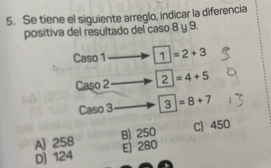 Se tiene el siguiente arreglo, indicar la diferencia
positiva del resultado del caso 8 y 9.
Caso 1 1| =2+3
Caso 2 2 =4+5
Caso 3 3|=8+7
A) 258 B) 250 C) 450
D) 124 E) 280