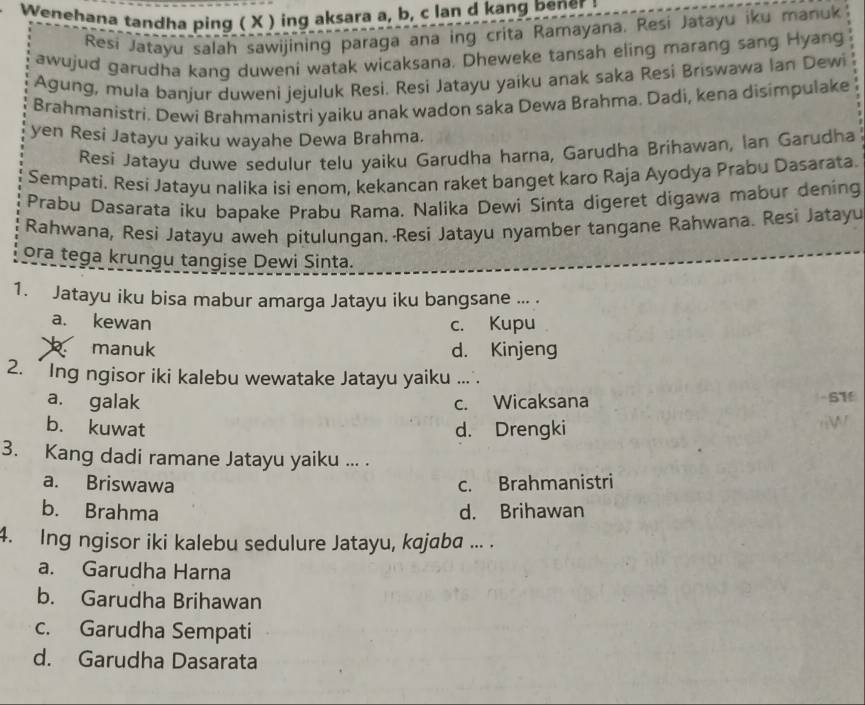 Wenehana tandha ping ( X ) ing aksara a, b, c lan d kang bener :
Resi Jatayu salah sawijining paraga ana ing crita Ramayana. Resi Jatayu iku manuk
awujud garudha kang duweni watak wicaksana. Dheweke tansah eling marang sang Hyang
Agung, mula banjur duweni jejuluk Resi. Resi Jatayu yaiku anak saka Resi Briswawa Ian Dewi
Brahmanistri. Dewi Brahmanistri yaiku anak wadon saka Dewa Brahma. Dadi, kena disimpulake
yen Resi Jatayu yaiku wayahe Dewa Brahma.
Resi Jatayu duwe sedulur telu yaiku Garudha harna, Garudha Brihawan, Ian Garudha
Sempati. Resi Jatayu nalika isi enom, kekancan raket banget karo Raja Ayodya Prabu Dasarata.
Prabu Dasarata iku bapake Prabu Rama. Nalika Dewi Sinta digeret digawa mabur dening
Rahwana, Resi Jatayu aweh pitulungan. Resi Jatayu nyamber tangane Rahwana. Resi Jatayu
ora tega krungu tangise Dewi Sinta.
1. Jatayu iku bisa mabur amarga Jatayu iku bangsane ... .
a. kewan c. Kupu
manuk d. Kinjeng
2. Ing ngisor iki kalebu wewatake Jatayu yaiku ..
a. galak c. Wicaksana
-51
b. kuwat d. Drengki
3. Kang dadi ramane Jatayu yaiku ... .
a. Briswawa c. Brahmanistri
b. Brahma d. Brihawan
4. Ing ngisor iki kalebu sedulure Jatayu, kajaba ... .
a. Garudha Harna
b. Garudha Brihawan
c. Garudha Sempati
d. Garudha Dasarata