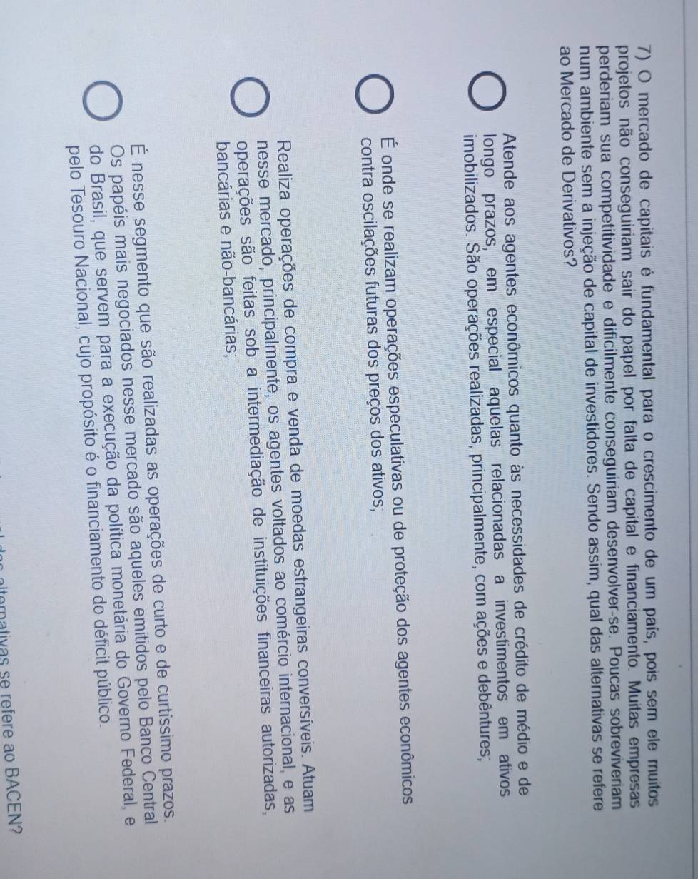 mercado de capitais é fundamental para o crescimento de um país, pois sem ele muitos
projetos não conseguiriam sair do papel por falta de capital e financiamento. Muitas empresas
perderiam sua competitividade e dificilmente conseguiriam desenvolver-se. Poucas sobreviveriam
num ambiente sem a injeção de capital de investidores. Sendo assim, qual das alternativas se refere
ao Mercado de Derivativos?
Atende aos agentes econômicos quanto às necessidades de crédito de médio e de
longo prazos, em especial aquelas relacionadas a investimentos em ativos
imobilizados. São operações realizadas, principalmente, com ações e debêntures;
É onde se realizam operações especulativas ou de proteção dos agentes econômicos
contra oscilações futuras dos preços dos ativos;
Realiza operações de compra e venda de moedas estrangeiras conversíveis. Atuam
nesse mercado, principalmente, os agentes voltados ao comércio internacional, e as
operações são feitas sob a intermediação de instituições financeiras autorizadas,
bancárias e não-bancárias;
É nesse segmento que são realizadas as operações de curto e de curtíssimo prazos.
Os papéis mais negociados nesse mercado são aqueles emitidos pelo Banco Central
do Brasil, que servem para a execução da política monetária do Governo Federal, e
pelo Tesouro Nacional, cujo propósito é o financiamento do déficit público.
alterativas se refere ao BACEN?