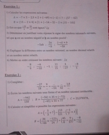 Calculer les expressions suivantes :
A=-7* 3-2,5* 2+(-49)* (-1)+7-(57-62)
8=(15-2* 4)* [1+(-14-5)-2* (15-10)]
2) Est-ce-que  (-24)/3    54/-7  sont égaux? Lr
3) Déterminer en justifiant votre réponse le signe des nombres rationnels suivants,
tel que a est un nombre négatif et à un nombre positif :
-5ab: 2a/-b : ((-a)* b)/-5b 
4) Expliquer la différence entre un nombre rationnel, un nombre décimal relatifs
et un nombre entier relatifs.
6) Mettre en ordre croissant les nombres suivants : Jr
- 8/9 : (-6)/-10 :-1: 11/15 : 4/-27 :- (-8)/5 
Exercice 2 :
1) Compléter :
 (-27)/18 = 9/... = (...)/-54 = (...)/42 = (1.8)/- 
2) Écrire les nombres suivants sous forme d'un nombre rationnel irréductible :
A= (-942)/150 ;B= ((-56)* 35* (-72))/(-45)* 55* 77 ;C=23,378378.
3) Calculer et simplifier si possible les expressions suivantes :
A=(- 5/3 +7)-[ 13/21 -( (-1)/7 +3)]
8=( 36/-66 *  (-121)/24 )/ ( 45/8 + 9/57 )*  (-8)/-22 