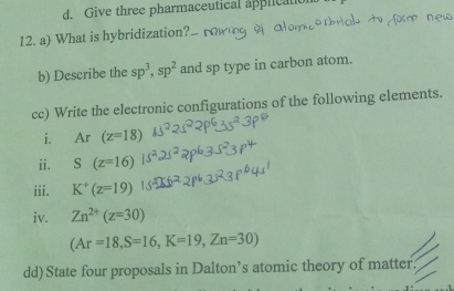 d. Give three pharmaceutical application
12. a) What is hybridization?
b) Describe the sp^3, sp^2 and sp type in carbon atom.
cc) Write the electronic configurations of the following elements.
i. Ar(z=18)
ii. S(z=16)
iii. K^+(z=19)
iv. Zn^(2+)(z=30)
(Ar=18, S=16, K=19, Zn=30)
dd) State four proposals in Dalton’s atomic theory of matter.