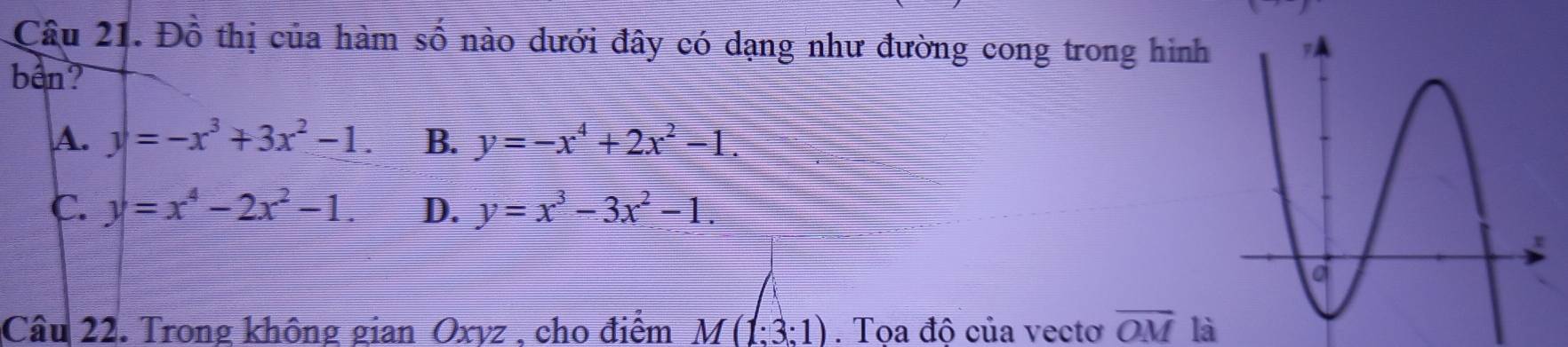 Đồ thị của hàm số nào dưới đây có dạng như đường cong trong hình
bên?
A. y=-x^3+3x^2-1. B. y=-x^4+2x^2-1.
C. y=x^4-2x^2-1. D. y=x^3-3x^2-1. 
Câu 22. Trong không gian Oxyz , cho điểm M(1:3:1). Tọa độ của vecto overline OM là