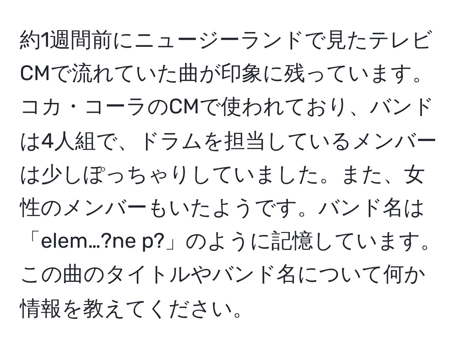 約1週間前にニュージーランドで見たテレビCMで流れていた曲が印象に残っています。コカ・コーラのCMで使われており、バンドは4人組で、ドラムを担当しているメンバーは少しぽっちゃりしていました。また、女性のメンバーもいたようです。バンド名は「elem…?ne p?」のように記憶しています。この曲のタイトルやバンド名について何か情報を教えてください。