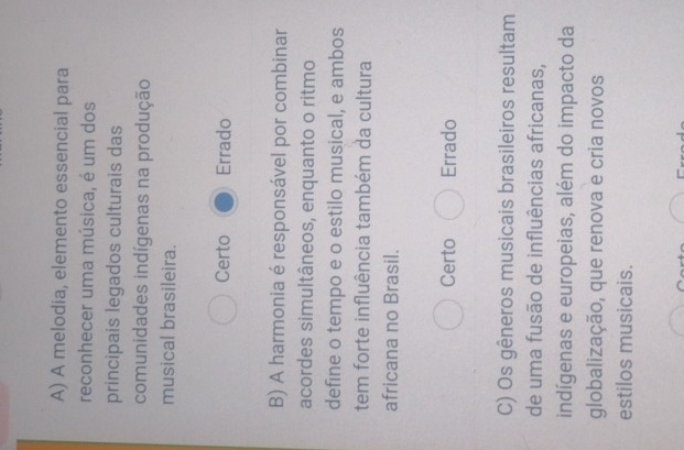 A melodia, elemento essencial para
reconhecer uma música, é um dos
principais legados culturais das
comunidades indígenas na produção
musical brasileira.
Certo Errado
B) A harmonia é responsável por combinar
acordes simultâneos, enquanto o ritmo
define o tempo e o estilo musical, e ambos
tem forte influência também da cultura
africana no Brasil.
Certo Errado
C) Os gêneros musicais brasileiros resultam
de uma fusão de influências africanas,
indígenas e europeias, além do impacto da
globalização, que renova e cria novos
estilos musicais.