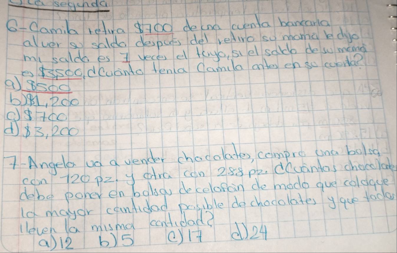 cp segcnda
O-Camila tetvra 700 decna cventa bancarla
alver so salda desputs de) reliro so mamà bdyo
ml saldo es I veces e tayo, siel salo de so mang
essoo dcuanto tena Camila ontey en so ccena?
a 8500
b)g1, Pdo
(+óo
d $B, 200
7- Angela od d uender chocolates, compre ana bolst
con/ 720 p2. y dra can 2. 88 p2. d(uantas chocolook
debo poher enbolso decelosain de modo gue coldace
ld mayor canfidad posible dechocolates yque todo
lleven la misa cantidad?
a) l2 b) 5 eyH () 24