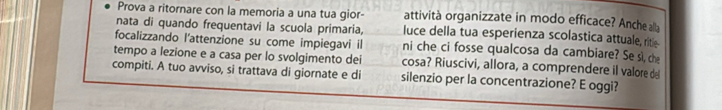 Prova a ritornare con la memoria a una tua gior- attività organizzate in modo efficace? Anche alla 
nata di quando frequentavi la scuola primaria, luce della tua esperienza scolastica attuale, ritie 
focalizzando l'attenzione su come impiegavi il 
tempo a lezione e a casa per lo svolgimento dei ni che ci fosse qualcosa da cambiare? Se sì, che 
cosa? Riuscivi, allora, a comprendere il valore de 
compiti. A tuo avviso, si trattava di giornate e di silenzio per la concentrazione? E oggi?