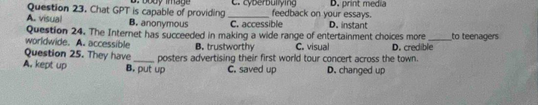 B. body image C. cyberbullying D. print media
Question 23. Chat GPT is capable of providing _feedback on your essays.
A. visual B. anonymous C. accessible D. instant
Question 24. The Internet has succeeded in making a wide range of entertainment choices more _to teenagers
worldwide. A. accessible B. trustworthy C. visual D. credible
Question 25. They have _posters advertising their first world tour concert across the town.
A. kept up B. put up C. saved up D. changed up