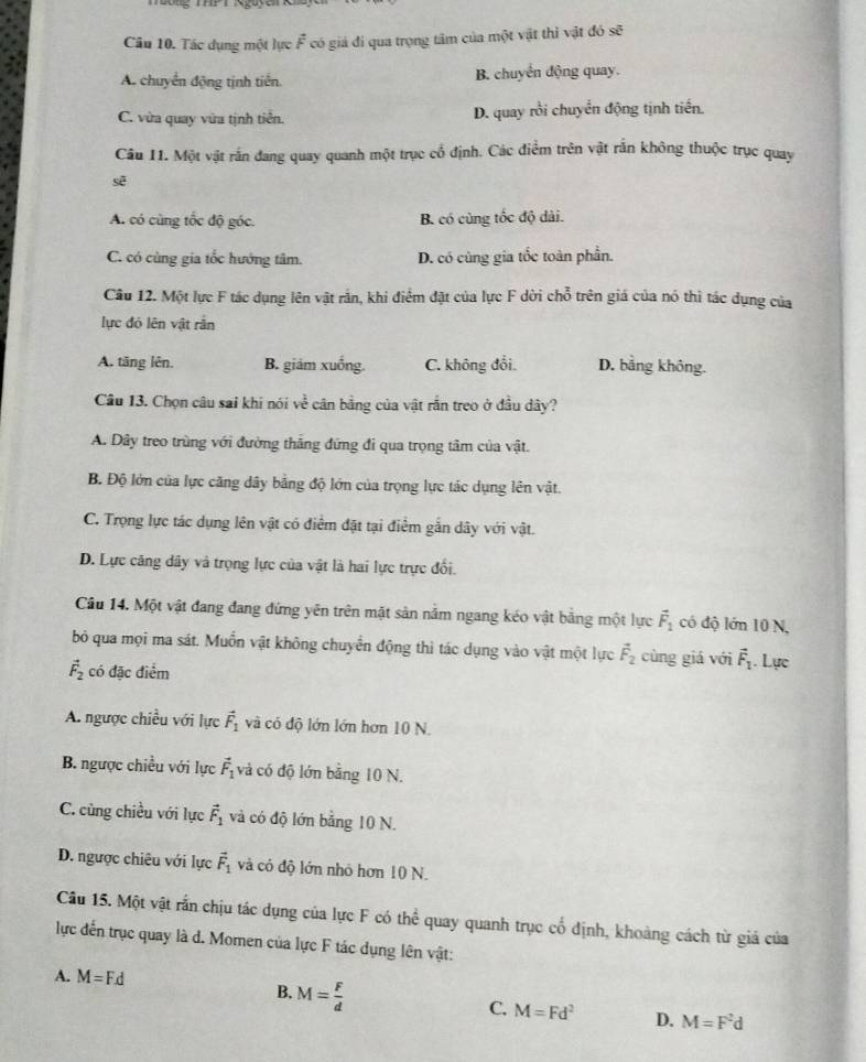 Tác dụng một lực vector F có giả đi qua trọng tâm của một vật thì vật đó sẽ
A. chuyển động tịnh tiến. B. chuyển động quay.
C. vừa quay vừa tịnh tiền. D. quay rồi chuyển động tịnh tiến.
Câu 11. Một vật rấn đang quay quanh một trục cổ định. Các điểm trên vật rắn không thuộc trục quay
sẽ
A. có cùng tốc độ góc. B. có cùng tốc độ dài.
C. có cùng gia tốc hướng tâm. D. có cùng gia tốc toàn phần.
Cầu 12. Một lực F tác dụng lên vật rắn, khi điểm đặt của lực F dời chỗ trên giá của nó thì tác dụng của
lực đó lên vật rằn
A. tăng lên. B. giám xuống. C. không đổi. D. bằng không.
Câu 13. Chọn câu sai khi nói ve ở cân bằng của vật rắn treo ở đầu dây?
A. Dây treo trùng với đường thắng đứng đi qua trọng tâm của vật.
B. Độ lớn của lực căng dây bằng độ lớn của trọng lực tác dụng lên vật.
C. Trọng lực tác dụng lên vật có điểm đặt tại điểm gắn dây với vật.
D. Lực căng dây và trọng lực của vật là hai lực trực đổi.
Câu 14. Một vật đang đang đứng yên trên mật sản năm ngang kéo vật băng một lực vector F_1 có độ lớn 10 N,
bỏ qua mọi ma sát. Muồn vật không chuyển động thì tác dụng vào vật một lực vector F_2 cùng giá với vector F_1. Lực
vector F_2 có đặc điểm
A. ngược chiều với lực vector F_1 và có độ lớn lớn hơn 10 N.
B. ngược chiều với lực vector F_1 và có độ lớn bằng 10 N.
C. cùng chiều với lực vector F_1 và có độ lớn bằng 10 N.
D. ngược chiêu với lực vector F_1 và có độ lớn nhỏ hơn 10 N.
Câu 15. Một vật rắn chịu tác dụng của lực F có the^(frac 2)3 quay quanh trục cố định, khoảng cách từ giá của
lực đến trục quay là d. Momen của lực F tác dụng lên vật:
A. M=F.d
B. M= F/d 
C. M=Fd^2 D. M=F^2d