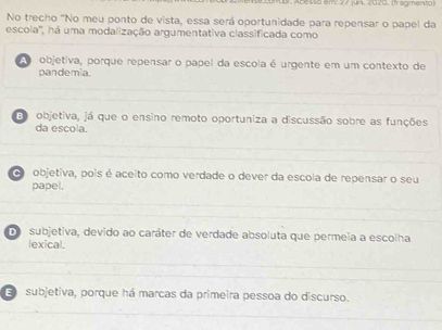 Acesso em 27 jun. 2020, (fragmenta)
No trecho 'No meu ponto de vista, essa será oportunidade para repensar o papel da
escola'', há uma modalização argumentativa classificada como
o objetiva, porque repensar o papel da escola é urgente em um contexto de
pandemia.
E objetiva, já que o ensino remoto oportuniza a discussão sobre as funções
da escola.
objetiva, pois é aceito como verdade o dever da escola de repensar o seu
papel.
d subjetiva, devido ao caráter de verdade absoluta que permeia a escolha
lexical.
E subjetiva, porque há marcas da primeira pessoa do discurso.