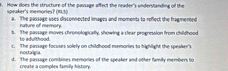 How does the structure of the passage affect the reader’s understanding of the
speaker's memories? (RL5)
a. The passage uses disconnected images and moments to reflect the fragmented
nature of memory.
b. The passage moves chronologically, showing a clear progression from childhood
to adulthood.
c. The passage focuses solely on childhood memories to highlight the speaker’s
nostalgia.
d. The passage combines memories of the speaker and other family members to
create a complex family history.