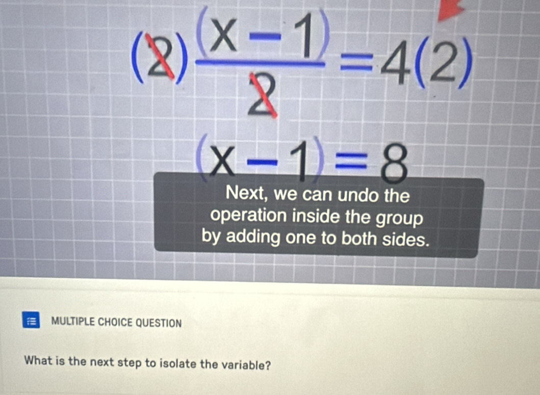 (2)  ((x-1))/2 =4(2)
(x-1)=8
Next, we can undo the 
operation inside the group 
by adding one to both sides. 
MULTIPLE CHOICE QUESTION 
What is the next step to isolate the variable?