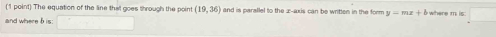 The equation of the line that goes through the point (19,36) and is parallel to the æ-axis can be written in the form y=mx+b where m is: 
and where b is: