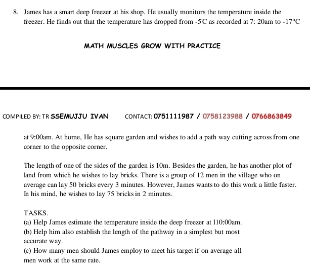 James has a smart deep freezer at his shop. He usually monitors the temperature inside the 
freezer. He finds out that the temperature has dropped from -5'C as recorded at 7:20am to -17°C
MATH MUSCLES GROW WITH PRACTICE 
COMPILED BY: TR SSEMUJJU IVAN CONTACT:0751111987 / 0758123988 / 0766863849 
at 9:00 Dam. At home, He has square garden and wishes to add a path way cutting across from one 
corner to the opposite corner. 
The length of one of the sides of the garden is 10m. Besides the garden, he has another plot of 
land from which he wishes to lay bricks. There is a group of 12 men in the village who on 
average can lay 50 bricks every 3 minutes. However, James wants to do this work a little faster. 
In his mind, he wishes to lay 75 bricks in 2 minutes. 
TASKS. 
(a) Help James estimate the temperature inside the deep freezer at 110:00am 1 
(b) Help him also establish the length of the pathway in a simplest but most 
accurate way. 
(c) How many men should James employ to meet his target if on average all 
men work at the same rate.
