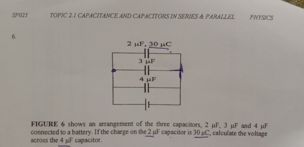 SP025 TOPIC 2.1 CAPACITANCE AND CAPACITORS IN SERIES & PARALLEL PHYSICS 
6. 
FIGURE 6 shows an arrangement of the three capacitors, 2 μF, 3 μF and 4 μF
connected to a battery. If the charge on the 2 μF capacitor is 30 μC, calculate the voltage 
across the 4 μF capacitor.