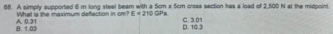 A simply supported 6 m long steel beam with a 5cm* 5cm cross section has a load of 2,500 N at the midpoint.
What is the maximum deflection in cm? E=210GPa.
A. 0.31 C. 3.01
B. 1.03 D. 10.3