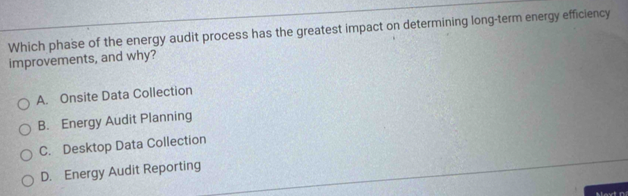 Which phase of the energy audit process has the greatest impact on determining long-term energy efficiency
improvements, and why?
A. Onsite Data Collection
B. Energy Audit Planning
C. Desktop Data Collection
D. Energy Audit Reporting