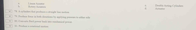 a Linear Açuatos Double Acting Cylinders
c.
b. Rotary Acuators Actuator
d.
78. A cylinders that produces a straight line motion
V 79. Produce force in both directions by applying pressure to either side
v 80. Converts fluid power back into mechanical power.
81. Produce a rotational motion