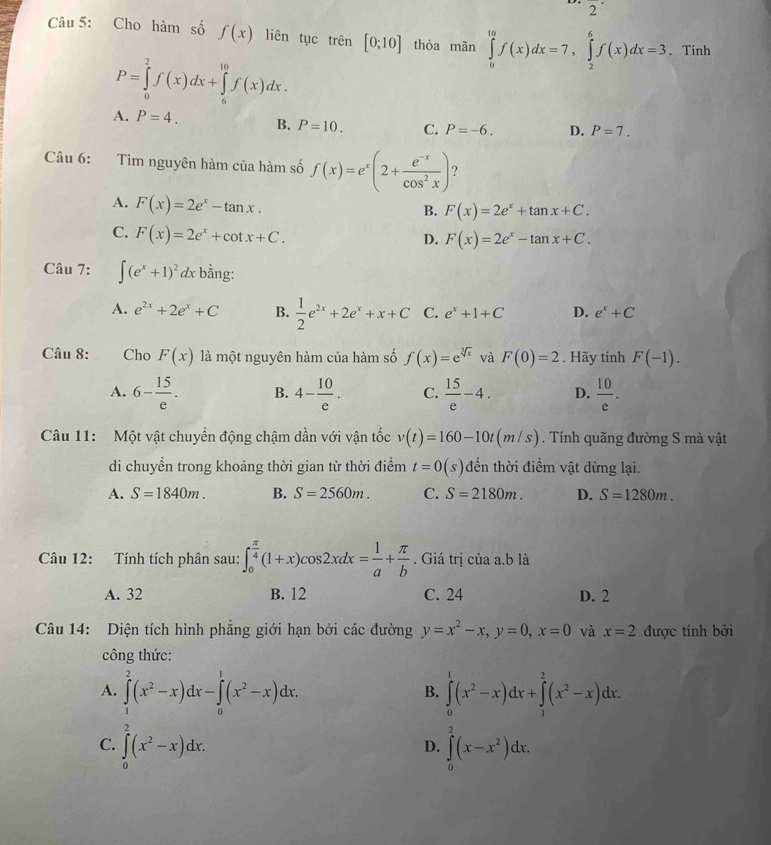 2^(·)
Câu 5: Cho hàm số f(x) liên tục trhat en[0;10] thỏa mãn ∈tlimits _0^((10)f(x)dx=7,∈tlimits _2^6f(x)dx=3. Tính
P=∈tlimits _0^2f(x)dx+∈tlimits _6^(10)f(x)dx.
A. P=4.
B. P=10.
C. P=-6. D. P=7.
Câu 6: Tìm nguyên hàm của hàm số f(x)=e^x)(2+ (e^(-x))/cos^2x ) ？
A. F(x)=2e^x-tan x.
B. F(x)=2e^x+tan x+C.
C. F(x)=2e^x+cot x+C.
D. F(x)=2e^x-tan x+C.
Câu 7: ∈t (e^x+1)^2 dx bằng:
A. e^(2x)+2e^x+C B.  1/2 e^(2x)+2e^x+x+C C. e^x+1+C D. e^x+C
Câu 8: Cho F(x) là một nguyên hàm của hàm số f(x)=e^(sqrt[3](x)) và F(0)=2. Hãy tính F(-1).
A. 6- 15/e . 4- 10/e .  15/e -4.  10/e .
B.
C.
D.
Câu 11:  Một vật chuyển động chậm dần với vận tốc v(t)=160-10t(m/s Tính quãng đường S mà vật
di chuyển trong khoảng thời gian từ thời điểm t=0(s) đến thời điểm vật dừng lại.
A. S=1840m. B. S=2560m. C. S=2180m. D. S=1280m.
Câu 12: Tính tích phân sau: ∈t _0^((frac π)4)(1+x)cos 2xdx= 1/a + π /b . Giá trị của a.b là
A. 32 B. 12 C. 24 D. 2
Câu 14: Diện tích hình phẳng giới hạn bởi các đường y=x^2-x,y=0,x=0 và x=2 được tính bởi
công thức:
A. ∈tlimits _1^(2(x^2)-x)dx-∈tlimits _0^(1(x^2)-x)dx. ∈tlimits _0^(1(x^2)-x)dx+∈tlimits _1^(2(x^2)-x)dx.
B.
C. ∈tlimits _0^(2(x^2)-x)dx. ∈tlimits _0^(2(x-x^2))dx.
D.