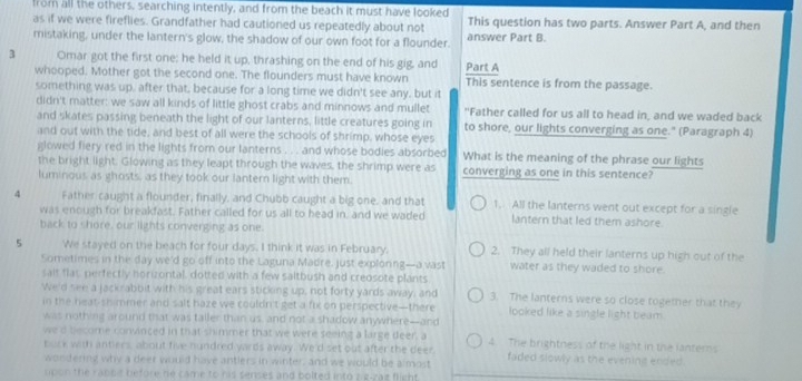 from all the others, searching intently, and from the beach it must have looked
as if we were fireflies. Grandfather had cautioned us repeatedly about not This question has two parts. Answer Part A, and then
mistaking, under the lantern's glow, the shadow of our own foot for a flounder. answer Part B.
3 Omar got the first one; he held it up, thrashing on the end of his gig, and Part A
whooped. Mother got the second one. The flounders must have known This sentence is from the passage.
something was up, after that, because for a long time we didn't see any, but it
didn't matter: we saw all kinds of little ghost crabs and minnows and mullet "Father called for us all to head in, and we waded back
and skates passing beneath the light of our lanterns, little creatures going in to shore, our lights converging as one." (Paragraph 4)
and out with the tide, and best of all were the schools of shrimp, whose eyes
glowed fiery red in the lights from our lanterns . . . and whose bodies absorbed What is the meaning of the phrase our lights
the bright light. Glowing as they leapt through the waves, the shrimp were as converging as one in this sentence?
luminous as ghosts, as they took our lantern light with them.
4 Father caught a flounder, finally, and Chubb caught a big one, and that 1. All the lanterns went out except for a single
was enough for breakfast. Father called for us all to head in, and we waded lantern that led them ashore.
back to shore, our lights converging as one.
5 We stayed on the beach for four days. I think it was in February. 2. They all held their lanterns up high out of the
Sometimes in the day we'd go off into the Laguna Madre, just exploning—a vast water as they waded to shore.
salt flat perfectly horizontal, dotted with a few saltbush and creosote plants
We'd see a jackrabbit with his great ears sticking up, not forty yards away, and 3. The lanterns were so close together that they
in the heat-shimmer and salt haze we couldn't get a fix on perspective—there looked like a single light beam.
was nothing around that was taller than us, and not a shadow anywhere--and
we'd become convinced in that shimmer that we were seeing a large deer, a 4 The brightness of the light in the lanters
buck with antiers, about five hundred yards away. We'd set out after the deer
wondering why a deer would have antlers in winter; and we would be almost faded slowly as the evening ended.
upon the rabbit before he came to his senses and bolted into zig-zae flight