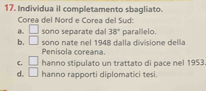 Individua il completamento sbagliato.
Corea del Nord e Corea del Sud:
a. □ sono separate dal 38° parallelo.
b. □ sono nate nel 1948 dalla divisione della
Penisola coreana.
C. □ hanno stipulato un trattato di pace nel 1953.
d. □ hanno rapporti diplomatici tesi.