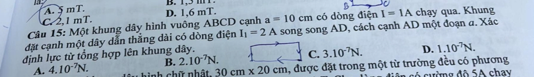 la B. 1,5 mT.
A. 5 mT.
C. 2,1 mT. D. 1,6 mT.
Câu 15: Một khung dây hình vuông ABCD cạnh a=10cm có dòng điện I=1A chạy qua. Khung
đặt cạnh một dây dẫn thẳng dài có dòng điện I_1=2A song song AD, cách cạnh AD một đoạn a. Xác
định lực từ tổng hợp lên khung dây.
C. 3.10^(-7)N. D. 1.10^(-7)N.
B.
A. 4.10^(-7)N. 2.10^(-7)N. 
h chữ nhật 30cm* 20cm 1, được đặt trong một từ trường đều có phương
có cường đô 5A chay