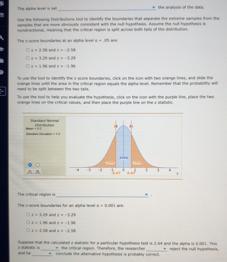 The alpha level is set_ the analysis of the data.
Use the following Distributions tool to identify the boundaries that separate the extreme samples from the
samples that are more obviously consistent with the null hypothesis. Assume the null hypothesis is
nondirectional, meaning that the critical region is split across both tails of the distribution.
The z-score boundaries at an alpha level a=.05 are:
z=2.58 and z=-2.58
z=3.29 and z=-3.29
z=1.96 and z=-1.96
To use the tool to identify the z-score boundaries, click on the icon with two orange lines, and slide the
orange lines until the area in the critical region equals the alpha level. Remember that the probability will
need to be split between the two tails.
To use the tool to help you evaluate the hypothesis, click on the icon with the purple line, place the two
orange lines on the critical values, and then place the purple line on the z statistic.
Standard Normai Distribution
Mean 1=QQ
Standard Deviation =10
_
The critical region is
The z-score boundaries for an alpha leve! a=0.001 are:
z=3.29 and z=-3.29
z=1.96 and z=-1.96
z=2.58 and z=-2.58
Suppose that the calculated z statistic for a particular hypothesis test is 2.64 and the alpha is 0.001. This
z statistic is the critical region. Therefore, the researcher _reject the null hypothesis,
and he _conclude the alternative hypothesis is probably correct.