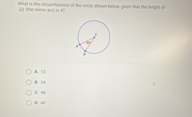 What is the circumference of the circle shown below, given that the length of
overline AB (the minor arc) is 4?
A. 12
B. 24
C. 48
D. 40