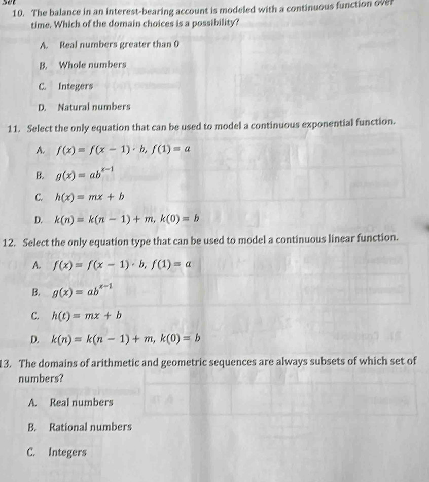 set
10. The balance in an interest-bearing account is modeled with a continuous function over
time. Which of the domain choices is a possibility?
A. Real numbers greater than 0
B. Whole numbers
C. Integers
D. Natural numbers
11. Select the only equation that can be used to model a continuous exponential function.
A. f(x)=f(x-1)· b, f(1)=a
B. g(x)=ab^(x-1)
C. h(x)=mx+b
D. k(n)=k(n-1)+m, k(0)=b
12. Select the only equation type that can be used to model a continuous linear function.
A. f(x)=f(x-1)· b, f(1)=a
B. g(x)=ab^(x-1)
C. h(t)=mx+b
D. k(n)=k(n-1)+m, k(0)=b
13. The domains of arithmetic and geometric sequences are always subsets of which set of
numbers?
A. Real numbers
B. Rational numbers
C. Integers