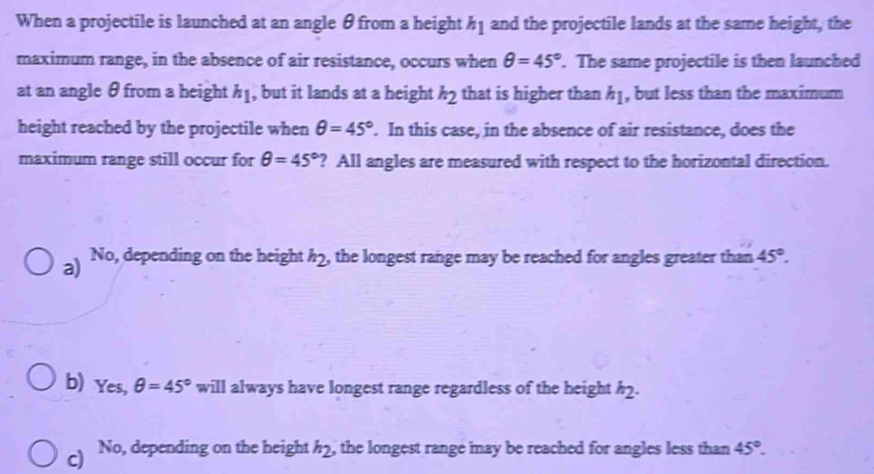 When a projectile is launched at an angle θ from a height h_1 and the projectile lands at the same height, the
maximum range, in the absence of air resistance, occurs when θ =45°. The same projectile is then launched
at an angle θ from a height h_1 , but it lands at a height h_2 that is higher than h_1 , but less than the maximum
height reached by the projectile when θ =45°. In this case, in the absence of air resistance, does the
maximum range still occur for θ =45° ? All angles are measured with respect to the horizontal direction.
a) No, depending on the height h_2 , the longest range may be reached for angles greater than 45°.
b) Yes, θ =45° will always have longest range regardless of the height h_2.
c) No, depending on the height h_2 , the longest range may be reached for angles less than 45°.