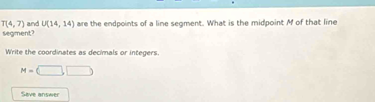 T(4,7) and U(14,14) are the endpoints of a line segment. What is the midpoint M of that line 
segment? 
Write the coordinates as decimals or integers.
M=(□ ,□ )
Save answer