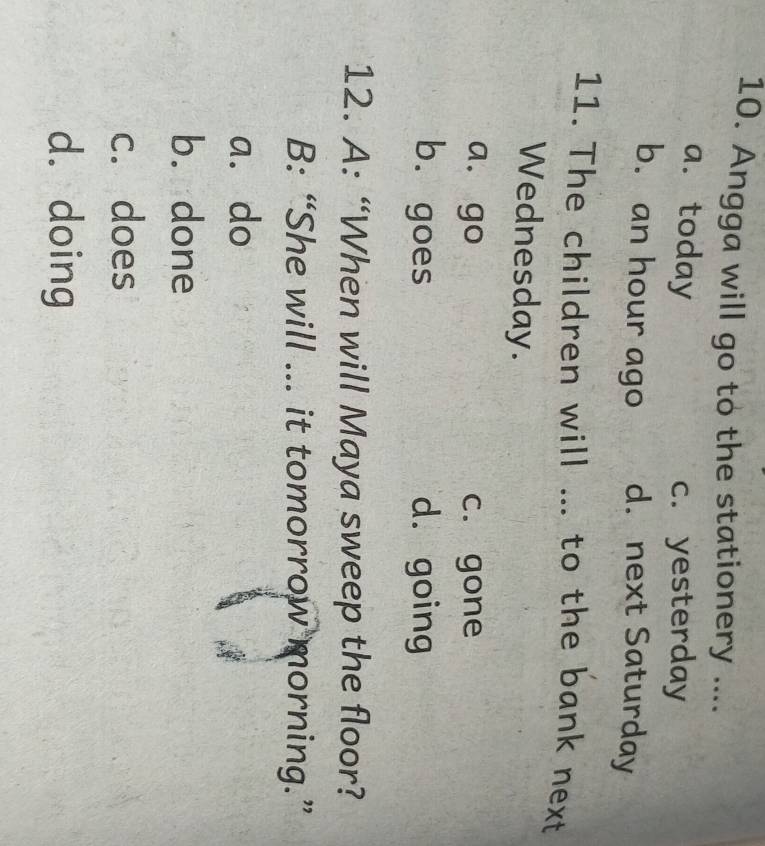 Angga will go to the stationery ....
a. today
c. yesterday
b. an hour ago d. next Saturday
11. The children will ... to the bank next
Wednesday.
a. go c. gone
b. goes d. going
12. A: “When will Maya sweep the floor?
B: “She will ... it tomorrow morning.”
a. do
b. done
c. does
d. doing