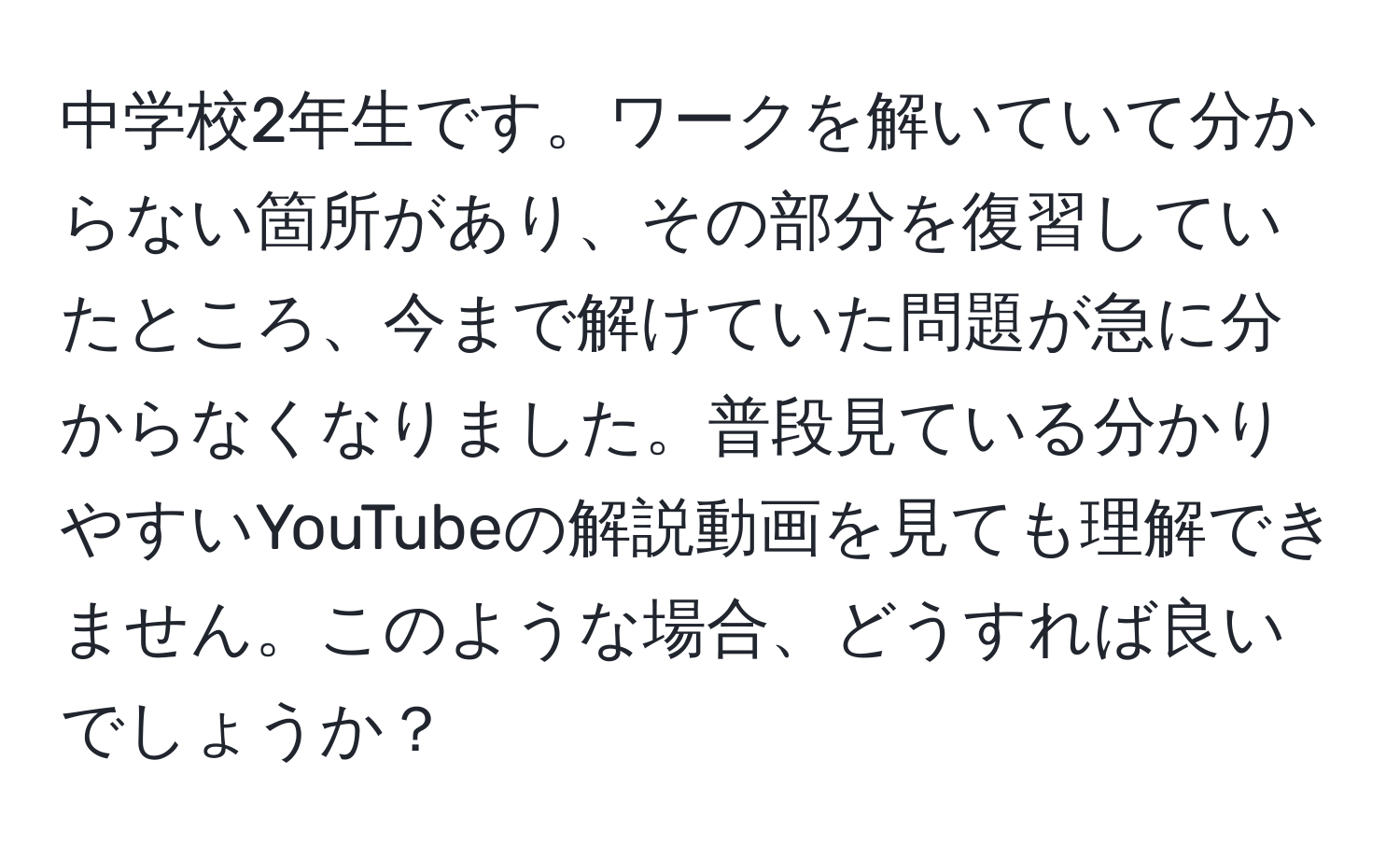 中学校2年生です。ワークを解いていて分からない箇所があり、その部分を復習していたところ、今まで解けていた問題が急に分からなくなりました。普段見ている分かりやすいYouTubeの解説動画を見ても理解できません。このような場合、どうすれば良いでしょうか？