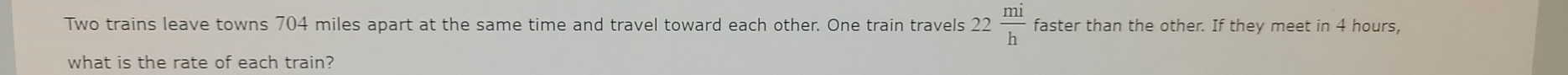 Two trains leave towns 704 miles apart at the same time and travel toward each other. One train travels 22 mi/h  faster than the other. If they meet in 4 hours, 
what is the rate of each train?