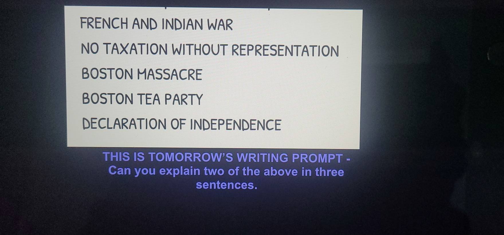 FRENCH AND INDIAN WAR 
NO TAXATION WITHOUT REPRESENTATION 
BOSTON MASSACRE 
BOSTON TEA PARTY 
DECLARATION OF INDEPENDENCE 
THIS IS TOMORROW'S WRITING PROMPT - 
Can you explain two of the above in three 
sentences.