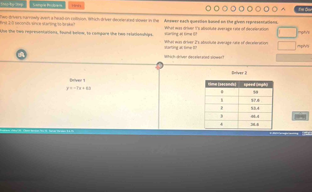 Step-by-Step Sample Problem Hints I'm Don
Two drivers narrowly avert a head-on collision. Which driver decelerated slower in the Answer each question based on the given representations.
first 2.0 seconds since starting to brake? What was driver 1 's absolute average rate of deceleration
Use the two representations, found below, to compare the two relationships. starting at time 0? mph/s
What was driver 2's absolute average rate of deceleration mph/s
starting at time 0?
Which driver decelerated slower?
Driver 2
Driver 1
y=-7x+63
lem. cfdrp135 Clienx Version: 9.6.15 Server Version: 9.6.15 © 2023 Camege Lesming.