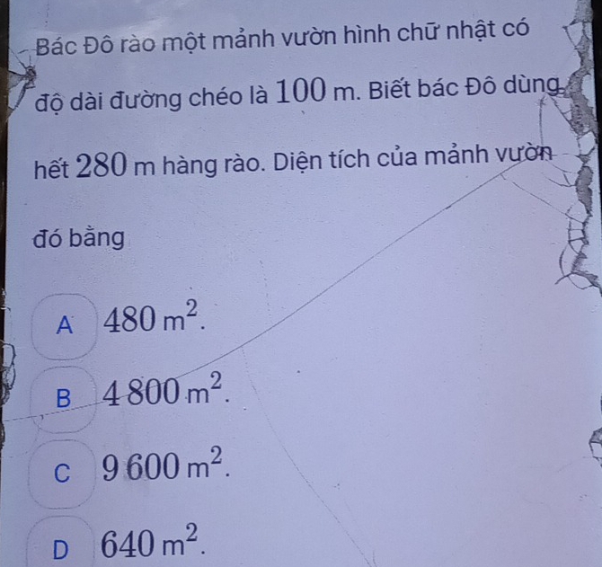 Bác Đô rào một mảnh vườn hình chữ nhật có
độ dài đường chéo là 100 m. Biết bác Đô dùng
hết 280 m hàng rào. Diện tích của mảnh vườn
đó bằng
A 480m^2.
B 4800m^2.
C 9600m^2.
D 640m^2.